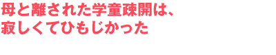 母と離された学童疎開は、寂しくてひもじかった