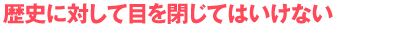 歴史に対して目を閉じてはいけない