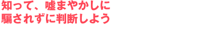知って、嘘まやかしに騙されずに判断しよう