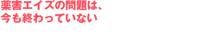薬害エイズの問題は、今も終わっていない