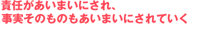 責任があいまいにされ、事実そのものもあいまいにされていく