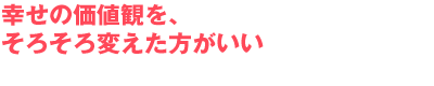 幸せの価値観を、そろそろ変えた方がいい