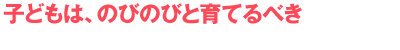 子どもは、のびのびと育てるべき