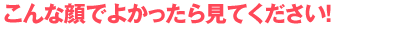 こんな顔でよかったら見てください!