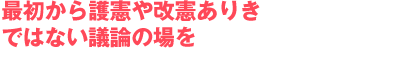 最初から護憲や改憲ありきではない議論の場を