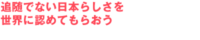 追随でない日本らしさを世界に認めてもらおう