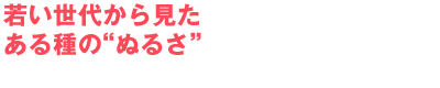 若い世代から見たある種の“ぬるさ”
