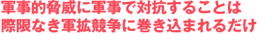 軍事的脅威に軍事で対抗することは
際限なき軍拡競争に巻き込まれるだけ