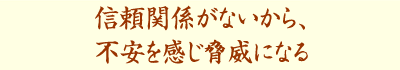 信頼関係がないから、不安を感じ脅威になる