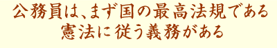 公務員は、まず国の最高法規である憲法に、従う義務がある