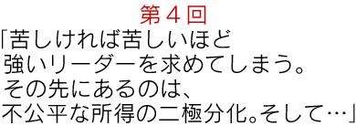 第4回“「苦しければ苦しいほど強いリーダーを求めてしまう。その先にあるのは、
不公平な所得の二極分化。そして・・・」”