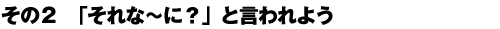 その2 「それな〜に?」と言われよう