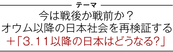 テーマ：「今は戦後か戦前か？　オウム以降の日本社会を再検証する」＋「３．１１以降の日本はどうなる？」