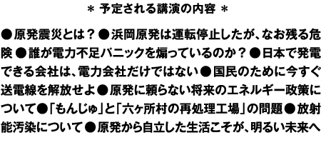 ＊予定される講演の内容＊●原発震災とは？ ●浜岡原発は運転停止したが、なお残る危険 ●誰が電力不足パニックを煽っているのか？　●日本で発電できる会社は、電力会社だけではない ●国民のために今すぐ送電線を解放せよ ●原発に頼らない将来のエネルギー政策について●「もんじゅ」と「六ヶ所村の再処理工場」の問題●放射能汚染について ●原発から自立した生活こそが、明るい未来への希望