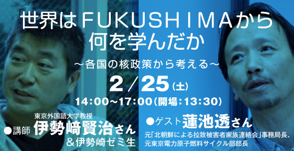 世界はＦＵＫＵＳＨＩＭＡから何を学んだか　～各国の核政策から考える～　講師：伊勢崎賢治さん（東京外国語大学教授）＆伊勢崎ゼミ生　ゲスト：蓮池透さん（元「北朝鮮による拉致被害者家族連絡会」事務局長、元東京電力原子燃料サイクル部部長）