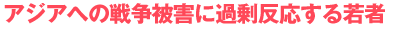 アジアへの戦争被害に過剰反応する若者