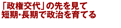 「政権交代」の先を見て短期・長期で政治を育てる