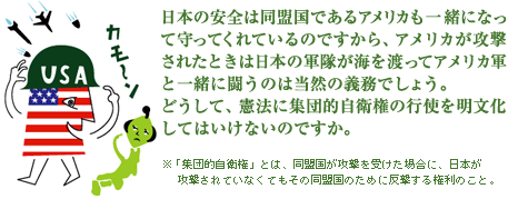 日本の安全は同盟国であるアメリカも一緒になって守ってくれているのですから、アメリカが攻撃されたときは日本の軍隊が海を渡ってアメリカ軍と一緒に闘うのは当然の義務でしょう。どうして、憲法に集団的自衛権の行使を明文化してはいけないのですか。※「集団的自衛権」とは、同盟国が攻撃を受けた場合に、日本が攻撃されていなくてもその同盟国のために反撃する権利のこと。