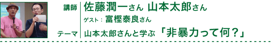 山本太郎さんと学ぶ 「非暴力って何？」　講師：佐藤潤一さん 山本太郎さん　ゲスト：富樫泰良さん