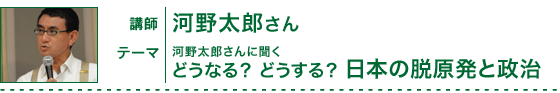 河野太郎さんに聞く「どうなる？　どうする？　日本の脱原発と政治」講師：河野太郎さん（衆議院議員）