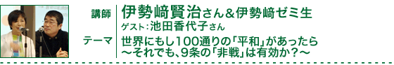 世界にもし100通りの「平和」があったら～それでも、９条の「非戦」は有効か？～　講師：伊勢崎賢治さん＆伊勢崎ゼミ生／ゲスト：池田香代子さん