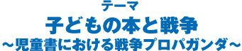 テーマ：子どもの本と戦争～児童書における戦争プロパガンダ～