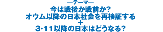 今は戦後か戦前か？　オウム以降の日本社会を再検証する＋３・１１以降の日本はどうなる？