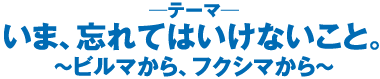 いま、忘れてはいけないこと。〜ビルマから、フクシマから〜