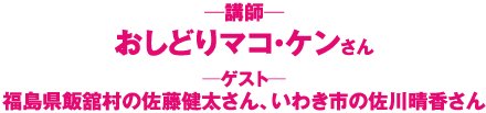 おしどりマコ・ケン　●ゲスト：福島県飯舘村の佐藤健太さん、いわき市の佐川晴香さん