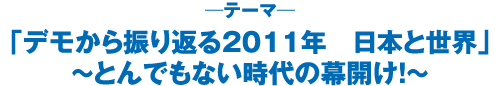 「デモから振り返る２０１１年 日本と世界」〜とんでもない時代の幕開け！〜