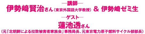 講師：伊勢崎賢治さん（東京外国語大学教授）＆伊勢崎ゼミ生　ゲスト：蓮池透さん（元「北朝鮮による拉致被害者家族会」事務局長、元東京電力原子燃料サイクル部部長）