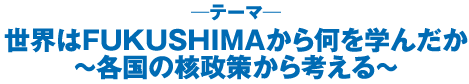 世界はＦＵＫＵＳＨＩＭＡから何を学んだか ～各国の核政策から考える～