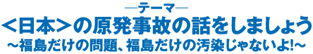 ＜日本＞の原発事故の話をしましょう～福島だけの問題、福島だけの汚染じゃないよ！～