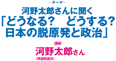 河野太郎さんに聞く「どうなる？　どうする？　日本の脱原発と政治」講師：河野太郎さん（衆議院議員）