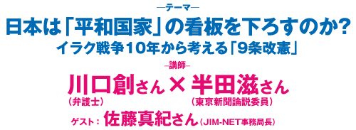 日本は「平和国家」の看板を下ろすのか？～イラク戦争１０年から考える「９条改憲」　講師：川口創さん×半田滋さん　ゲスト：佐藤真紀さん