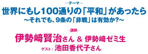 世界にもし100通りの「平和」があったら～それでも、９条の「非戦」は有効か？～　講師：伊勢崎賢治さん＆伊勢崎ゼミ生／ゲスト：池田香代子さん